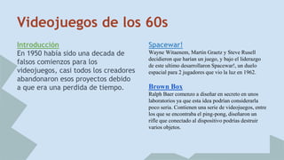 Videojuegos de los 60s 
Introducción 
En 1950 había sido una decada de 
falsos comienzos para los 
videojuegos, casi todos los creadores 
abandonaron esos proyectos debido 
a que era una perdida de tiempo. 
Spacewar! 
Wayne Witaenem, Martin Graetz y Steve Rusell 
decidieron que harían un juego, y bajo el liderazgo 
de este ultimo desarrollaron Spacewar!, un duelo 
espacial para 2 jugadores que vio la luz en 1962. 
Brown Box 
Ralph Baer comenzo a diseñar en secreto en unos 
laboratorios ya que esta idea podrían considerarla 
poco seria. Contienen una serie de videojuegos, entre 
los que se encontraba el ping-pong, diseñaron un 
rifle que conectado al dispositivo podrías destruir 
varios objetos. 
 