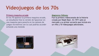 Videojuegos de los 70s 
Primera maquina arcade 
En los 70 aparece la primera maquina arcade, 
un estudiante hizo la versión de Spacewar en 
una maquina para ponerla en los salones de 
juegos recreativos con la cual podrías acceder 
echando una moneda 
Magnavox Odissey 
Fue la primera videoconsola de la historia 
creada por Ralph Baer. En 1971 salio al 
mercado y su primer accsorio que incluía era 
un rifle y 10 videojuegos adicionales. 
 