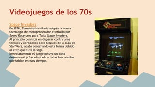 Videojuegos de los 70s 
Space Invaders 
En 1978, Tomohiro Nishikado adopta la nueva 
tecnologia de microprocesador e influido por 
Speed Race creo para Taito Space Invaders. 
Al principio consistia en disparar contra unos 
tanques y aeroplanos pero despues de la saga de 
Star Wars, acabo cosechando esta forma debido 
al exito que tuvo la saga. 
Inmediatamente el juego obtuvo un exito 
descomunal y fue adaptado a todas las consolas 
que habían en esos tiempos. 
 