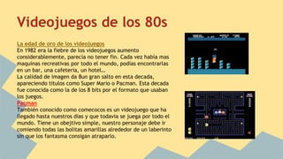 Videojuegos de los 80s 
La edad de oro de los videojuegos 
En 1982 era la fiebre de los videojuegos aumento 
considerablemente, parecía no tener fin. Cada vez había mas 
maquinas recreativas por todo el mundo, podías encontrarlas 
en un bar, una cafeteria, un hotel… 
La calidad de imagen da 8un gran salto en esta decada, 
apareciendo titulos como Super Mario o Pacman. Esta decada 
fue conocida como la de los 8 bits por el formato que usaban 
los juegos. 
Pacman 
También conocido como comecocos es un videojuego que ha 
llegado hasta nuestros dias y que todavia se juega por todo el 
mundo. Tiene un obejtivo simple, nuestro personaje debe ir 
comiendo todas las bolitas amarillas alrededor de un laberinto 
sin que los fantasma consigan atraparlo. 
 