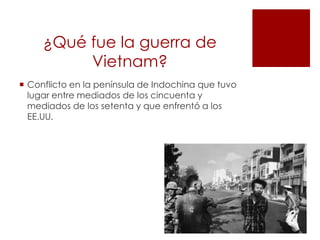 ¿Qué fue la guerra de
Vietnam?
Conflicto en la península de Indochina que tuvo
lugar entre mediados de los cincuenta y
mediados de los setenta y que enfrentó a los
EE.UU.