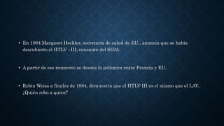 • En 1984 Margaret Heckler, secretaria de salud de EU., anuncia que se había
descubierto el HTLV –III, causante del SIDA.
• A partir de ese momento se desata la polémica entre Francia y EU.
• Robin Weiss a finales de 1984, demuestra que el HTLV-III es el mismo que el LAV..
¿Quién robo a quien?
 