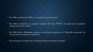 • En 1986 es denomina VIH y se establecen las directrices.
• En 1986 se descubre la segunda variante del virus (VIH-2), en parís en un paciente
originario de Cabo Verde.
• En 1988 Gallo y Montaigne publican un articulo conjunto en el “Scientific American” en
el que parecía terminar la polémica.
• En noviembre de dicho año el Chicago Tribune descubre el fraude.
 