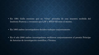 • En 1991 Gallo reconoce que su “virus” procedia de una muestra recibida del
Instituto Pasteur, y reconocio que LAV y HTLV-III eran el mismo.
• En 1993 ambos investigadores deciden trabajar conjuntamente.
• En el año 2000 ambos investigadores recibieron conjuntamentre el premio Príncipe
de Asturias de investigación científica y Técnica.
 