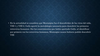 • En la actualidad se considera que Montaigne fue el descubridor de los virus del sida,
VIH-1 y VIH-2. Gallo aportó la metodología necesaria para descubrir los primeros
retrovirus humanos. Sin los conocimientos que había aportado Gallo, al identificar
por primera vez los retrovirus humanos, Montaigne nunca hubiera podido descubrir
VIH
 