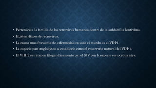 • Pertenece a la familia de los retrovirus humanos dentro de la subfamilia lentivirus.
• Existen 4tipos de retrovirus.
• La causa mas frecuente de enfermedad en todo el mundo es el VIH-1.
• La especie pan troglodytes se establecio como el reservorio natural del VIH-1.
• El VIH-2 se relacion filogenéticamente con el SIV con la especie cercocebus atys.
 