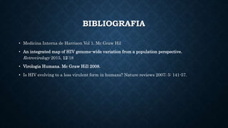 BIBLIOGRAFIA
• Medicina Interna de Harrison Vol 1. Mc Graw Hil
• An integrated map of HIV genome-wide variation from a population perspective.
Retrovirology 2015, 12:18
• Virologia Humana. Mc Graw Hill 2008.
• Is HIV evolving to a less virulent form in humans? Nature reviews 2007; 5: 141-57.
 