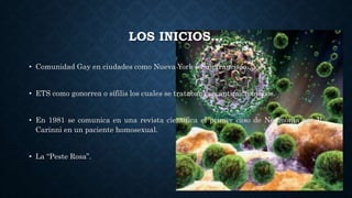 LOS INICIOS…
• Comunidad Gay en ciudades como Nueva York y San francisco….
• ETS como gonorrea o sífilis los cuales se trataban con antimicrobianos.
• En 1981 se comunica en una revista científica el primer caso de Neumonia por P.
Carinni en un paciente homosexual.
• La “Peste Rosa”.
 