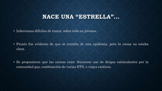 NACE UNA “ESTRELLA”…
• Infecciones difíciles de tratar, sobre todo en jóvenes.
• Pronto fue evidente de que se trataba de una epidemia, pero la causa no estaba
clara.
• Se propusieron que las causas eran: frecuente uso de drogas estimulantes por la
comunidad gay, combinación de varias ETS, o viajes exóticos.
 