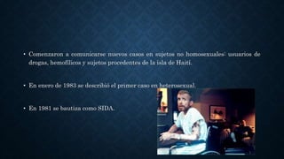 • Comenzaron a comunicarse nuevos casos en sujetos no homosexuales: usuarios de
drogas, hemofílicos y sujetos procedentes de la isla de Haití.
• En enero de 1983 se describió el primer caso en heterosexual.
• En 1981 se bautiza como SIDA.
 