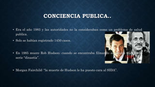 CONCIENCIA PUBLICA..
• Era el año 1983 y las autoridades no la consideraban como un problema de salud
publica.
• Solo se habían registrado 1450 casos.
• En 1985 muere Rob Hudson; cuando se encontraba filmando su ultimo trabajo, la
serie “dinastía”.
• Morgan Fairchild: “la muerte de Hudson le ha puesto cara al SIDA”.
 