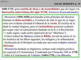EDAD MODERNA, 19 1680-1715 : gran  cambio de ideas y de mentalidades  que dio lugar a la  Ilustración anticristiana del siglo XVIII .  Factores desencadenantes : -  Descartes  ( 1596-1650 ) proclamaba como principio del discurso humano la  duda metódica  y el rechazo de todo lo que no se impu- siera con evidente claridad al tribunal de la  razón . Él excluía de la duda la verdad religiosa, pero el  racionalismo  posterior acabaría por negar valor al conocimiento fundado en la fe y la Revelación. => nada seguro, nada cierto (aparición de los “libertinos”). - Crítica radical de  Spinoza  contra la  Biblia : en tela de juicio el va- lor histórico de los libros sagrados, los milagros y lo sobrenatural. - Sustitución de la Religión revelada por una mera  religión natural ( Deísmo ). -  Masonería  fundada en Inglaterra: rechaza toda religión positiva (en especial el Cristianismo). Condenada por  Clemente XII  en  1738 . - Odio al Cristianismo de  Voltaire  ( 1694-1778 ) y los  filósofos . HI 53 de 71 