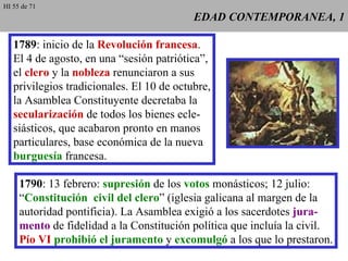 EDAD CONTEMPORANEA, 1 1789 : inicio de la  Revolución francesa . El 4 de agosto, en una “sesión patriótica”, el  clero  y la  nobleza  renunciaron a sus privilegios tradicionales. El 10 de octubre, la Asamblea Constituyente decretaba la secularización  de todos los bienes ecle- siásticos, que acabaron pronto en manos particulares, base económica de la nueva burguesía  francesa. 1790 : 13 febrero:  supresión  de los  votos  monásticos; 12 julio: “ Constitución  civil del clero ” (iglesia galicana al margen de la autoridad pontificia). La Asamblea exigió a los sacerdotes  jura- mento  de fidelidad a la Constitución política que incluía la civil. Pío VI  prohibió el juramento  y  excomulgó  a los que lo prestaron. HI 55 de 71 