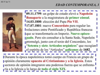 EDAD CONTEMPORANEA, 3 09.11.1799 : un golpe de estado elevó a  Napoleón Bonaparte  a la magistratura de  primer cónsul . 14.03.1800 : elección del Papa  Pío VII . 17.07.1801 : nuevo  Concordato  para regular las relaciones entre Pontificado y República francesa que se transformaría en Imperio.  Nuevo episco- pado . Pero sin consultar a la Santa Sede, Napoleón promulgó, junto con el texto del Concordato, los “ Setenta y siete Artículos orgánicos ” que recogían el espíritu de los “Artículos”  galicanos  de  1682 . Durante la época napoleónica tomó cuerpo en Francia un grupo de opinión claramente  opuesto al Cristianismo y a la Iglesia . Estos sectores de opinión integraron una poderosa fuerza que se enfrenta- ría a la Iglesia a lo largo de  todo el siglo XIX . HI 57 de 71 