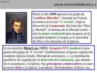 EDAD CONTEMPORANEA, 6 Hacia el año  1830  apareció un grupo de “ católicos liberales ”, formado en Francia en torno a la revista “ L’Avenir ”, bajo la dirección de  Lamennais . Su lema fue “Dios y libertad”: la defensa de la libertad consti- tuía la  mejor credencial  para asegurar en la sociedad moderna el respeto a la autoridad de Dios y los derechos de la Iglesia. En la encíclica  Mirari vos  ( 1832 ),  Gregorio XVI   condenó  el pro- grama del grupo de “L’Avenir” (indiferentismo religioso, separación completa Iglesia-Estado, libertad de conciencia...). La reprobación pontificia fue seguida por la  defección de Lamennais , que abando- nó el sacerdocio y la Iglesia. Sus  principales colaboradores  se man- tuvieron  fieles  a la Iglesia: Lacordaire, Montalembert, Falloux, etc.. HI 60 de 71 