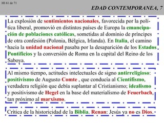 EDAD CONTEMPORANEA, 7 La explosión de  sentimientos nacionales , favorecida por la polí- tica liberal, promovió en distintos países de Europa la  emancipa- ción de poblaciones católicas , sometidas al dominio de príncipes de otra confesión (Polonia, Bélgica, Irlanda). En  Italia , el camino hacia la  unidad nacional  pasaba por la desaparición de los  Estados Pontificios  y la conversión de Roma en la capital del Reino de los Saboya. Al mismo tiempo, actitudes intelectuales de signo  antirreligioso : positivismo  de Augusto  Comte  , que conducía al  Cientifismo , verdadera religión que debía suplantar al Cristianismo;  idealismo y positivismo de  Hegel  en la base del materialismo de  Feuerbach , tan próximo al  marxismo . Crítica de la historicidad de la  Biblia .  Renan : Jesús ya  no  es  Dios . HI 61 de 71 