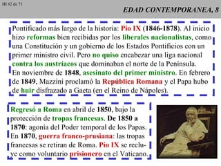 EDAD CONTEMPORANEA, 8 Pontificado más largo de la historia:  Pío IX  ( 1846-1878 ). Al inicio hizo  reformas  bien recibidas por los  liberales nacionalistas , como una Constitución y un gobierno de los Estados Pontificios con un primer ministro civil. Pero  no quiso  encabezar una liga nacional contra los austríacos  que dominaban el norte de la Península. En noviembre de  1848 ,  asesinato del primer ministro . En febrero de  1849 , Mazzini proclamó la  República Romana  y el Papa hubo de  huir  disfrazado a Gaeta (en el Reino de Nápoles). Regresó a Roma  en abril de  1850 , bajo la protección de  tropas francesas .  De 1850 a 1870 : agonía del Poder temporal de los Papas. En  1870 ,  guerra franco-prusiana : las tropas francesas se retiran de Roma.  Pío IX  se reclu- ye como voluntario  prisionero  en el Vaticano. HI 62 de 71 