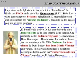 EDAD CONTEMPORANEA, 9 La postura de la Iglesia ante los principios “liberalistas” fue fijada por  Pío IX  en la encíclica  Quanta cura  ( 8.12.1864 ). Lle- vaba como anexo el  Syllabus , relación de 80 proposiciones en que se resumían los “ errores modernos ”, cada uno de los cuales con una expresa condena. El Pontificado de Pío IX fue una época de claro florecimiento  de la vida interna de la Iglesia. Cre- cimiento de las  órdenes religiosas  (Benedictinos - Dom Guéranguer; Dominicos - Lacordaire; Jesui- tas restaurados por Pío VII).  Nacieron  los  Sale- sianos  de Dom Bosco.  San Juan María Vianney en Francia. Iniciativas apostólicas y benéficas de simples fieles, como las “ Conferencias de San Vicente ”, creadas por Federico Ozanam. HI 63 de 71 