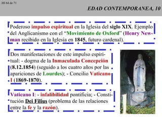 EDAD CONTEMPORANEA, 10 Poderoso  impulso espiritual  en la Iglesia del  siglo XIX . Ejemplo del Anglicanismo con el “ Movimiento de Oxford ” ( Henry New- man  recibido en la Iglesia en  1845 , futuro cardenal). Dos manifestaciones de este impulso espiri- tual: - dogma de la  Inmaculada Concepción ( 8.12.1854 ) (seguido a los cuatro años por las apariciones de  Lourdes ); - Concilio  Vaticano I  ( 1869-1870 ). Vaticano I : -  infalibilidad  pontificia; - Consti- tución  Dei Filius  (problema de las relaciones entre la  fe  y la  razón ). HI 64 de 71 