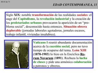 EDAD CONTEMPORANEA, 11 Siglo  XIX : notable  transformación  de las realidades  sociales : el auge del  Capitalismo , la  revolución industrial  y la creación de los  proletariados urbanos  provocaron la aparición de un “pro- blema social”, desconocido hasta entonces.  Situación obrera deplorable  (jornadas laborales agotadoras, jornales escasos, trabajo infantil, viviendas insalubres). Vaticano I  reunió abundante documentación acerca de la  cuestión social , pero no tuvo tiempo de ocuparse del tema.  León XIII ( 1878-1903 ) lo hizo en la Encíclica  Re- rum Novarum  ( 1891 ). Rechaza la  lucha de clases  y pide una armónica  colaboración a patronos y obreros. HI 65 de 71 