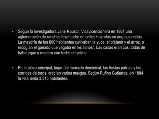 • Según la investigadora Jane Rausch, Villavicencio “era en 1861 una
aglomeración de ranchos levantados en calles trazadas en ángulos rectos.
La mayoría de los 600 habitantes cultivaban la yuca, el plátano y el arroz, o
recogían el ganado que vagaba en los llanos”. Las casas eran casi todas de
bahareque o madera con techo de palma.
• En la plaza principal, lugar del mercado dominical, las fiestas patrias y las
corridas de toros, crecían varios mangos. Según Rufino Gutiérrez, en 1884
la villa tenía 3.315 habitantes.
 