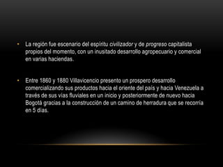 • La región fue escenario del espíritu civilizador y de progreso capitalista
propios del momento, con un inusitado desarrollo agropecuario y comercial
en varias haciendas.
• Entre 1860 y 1880 Villavicencio presento un prospero desarrollo
comercializando sus productos hacia el oriente del país y hacia Venezuela a
través de sus vías fluviales en un inicio y posteriormente de nuevo hacia
Bogotá gracias a la construcción de un camino de herradura que se recorría
en 5 días.
 