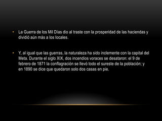 • La Guerra de los Mil Días dio al traste con la prosperidad de las haciendas y
dividió aún más a los locales.
• Y, al igual que las guerras, la naturaleza ha sido inclemente con la capital del
Meta. Durante el siglo XIX, dos incendios voraces se desataron: el 9 de
febrero de 1871 la conflagración se llevó todo el sureste de la población; y
en 1890 se dice que quedaron solo dos casas en pie.
 