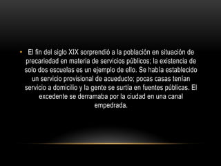 • El fin del siglo XIX sorprendió a la población en situación de
precariedad en materia de servicios públicos; la existencia de
solo dos escuelas es un ejemplo de ello. Se había establecido
un servicio provisional de acueducto; pocas casas tenían
servicio a domicilio y la gente se surtía en fuentes públicas. El
excedente se derramaba por la ciudad en una canal
empedrada.
 