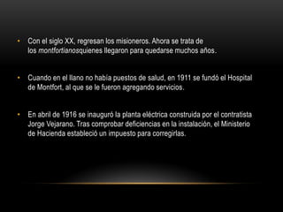 • Con el siglo XX, regresan los misioneros. Ahora se trata de
los montfortianosquienes llegaron para quedarse muchos años.
• Cuando en el llano no había puestos de salud, en 1911 se fundó el Hospital
de Montfort, al que se le fueron agregando servicios.
• En abril de 1916 se inauguró la planta eléctrica construida por el contratista
Jorge Vejarano. Tras comprobar deficiencias en la instalación, el Ministerio
de Hacienda estableció un impuesto para corregirlas.
 