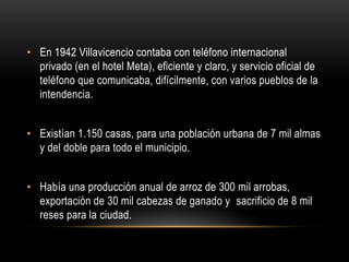 • En 1942 Villavicencio contaba con teléfono internacional
privado (en el hotel Meta), eficiente y claro, y servicio oficial de
teléfono que comunicaba, difícilmente, con varios pueblos de la
intendencia.
• Existían 1.150 casas, para una población urbana de 7 mil almas
y del doble para todo el municipio.
• Había una producción anual de arroz de 300 mil arrobas,
exportación de 30 mil cabezas de ganado y sacrificio de 8 mil
reses para la ciudad.
 