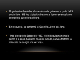 • Organizados desde las altas esferas del gobierno, a partir del 9
de abril de 1948 los chulavitas bajaron al llano y se ensañaron
con todo lo que oliera a liberal.
• En respuesta, se conformó la Guerrilla Liberal del llano.
• Tras el golpe de Estado de 1953, retornó paulatinamente la
calma a la zona, hasta los años 80 cuando, nuevos factores la
manchan de sangre una vez más.
 