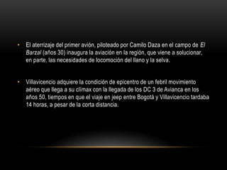 • El aterrizaje del primer avión, piloteado por Camilo Daza en el campo de El
Barzal (años 30) inaugura la aviación en la región, que viene a solucionar,
en parte, las necesidades de locomoción del llano y la selva.
• Villavicencio adquiere la condición de epicentro de un febril movimiento
aéreo que llega a su clímax con la llegada de los DC 3 de Avianca en los
años 50, tiempos en que el viaje en jeep entre Bogotá y Villavicencio tardaba
14 horas, a pesar de la corta distancia.
 