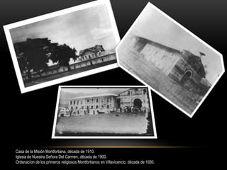 Casa de la Misión Montfortiana, década de 1910.
Iglesia de Nuestra Señora Del Carmen, década de 1900.
Ordenacíon de los primeros religiosos Montfortianos en Villavicencio, década de 1930.
 
