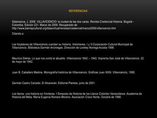 REFERENCIAS
Salamanca, J. 2009. VILLAVICENCIO: la ciudad de las dos caras. Revista Credencial Historia. Bogotá -
Colombia. Edición 231. Marzo de 2009. Recuperado de:
http://www.banrepcultural.org/blaavirtual/revistas/credencial/marzo2009/villavicencio.htm
Citando a:
Los forjadores de Villavicencio cuentan su historia. Volúmenes. I y II.Corporación Cultural Municipal de
Villavicencio. Biblioteca Germán Arciniegas. Dirección de Loreley Noriega Acosta 1998.
Mauricio Diéres. Lo que nos contó el abuelito. Villavicencio 1842 – 1942. Imprenta San José de Villavicencio. 22
de mayo de 1942.
Juan B. Caballero Medina. Monografía histórica de Villavicencio. Gráficas Juan XXIII. Villavicencio, 1990.
Germán Castro Caicedo. El Alcaraván. Editorial Planeta, junio de 2001.
Los llanos: una historia sin fronteras. I Simposio de Historia de los Llanos Colombo Venezolanos. Academia de
Historia del Meta. María Eugenia Romero Moreno. Asociación Cravo Norte. Octubre de 1988.
 