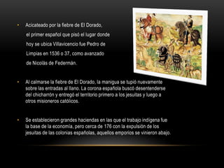 • Acicateado por la fiebre de El Dorado,
el primer español que pisó el lugar donde
hoy se ubica Villavicencio fue Pedro de
Limpias en 1536 o 37, como avanzado
de Nicolás de Federmán.
• Al calmarse la fiebre de El Dorado, la manigua se tupió nuevamente
sobre las entradas al llano. La corona española buscó desentenderse
del chicharrón y entregó el territorio primero a los jesuitas y luego a
otros misioneros católicos.
• Se establecieron grandes haciendas en las que el trabajo indígena fue
la base de la economía, pero cerca de 176 con la expulsión de los
jesuitas de las colonias españolas, aquellos emporios se vinieron abajo.
 