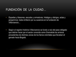FUNDACIÓN DE LA CIUDAD…
• Espadas y blasones, escudos y armaduras, hidalgos y clérigos, actas y
pergaminos: todos brillaron por su ausencia en la fundación de
Villavicencio…
• Según el registro histórico Villavicencio se fundo a raíz del paso obligado
que debían hacer por el sector conocido como Gramalote los arrieros
procedentes de distintas zonas de los llanos orientales que llevaban el
ganado hacia Bogotá.
 
