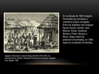 • En la década de 1840 Gregorio
Fernández fue comisario y
Justiniano Castro corregidor.
Entre los apellidos más antiguos
figuran Acuña, Carrillo, Jara,
Moreno, Pardo, Gutiérrez,
Romero, Prieto, Moyano y
Reina. Según datos de
población encontrados, en 1846
había en el poblado 30 familias.
Llegada a Villavicencio. Viaje de Edouard André (1875-1876). En:
AcevedoLatorre, Eduardo. Geografía Pintoresca de Colombia. Litografía
Arco, Bogotá, 1984.
 