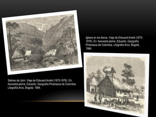 Iglesia en los llanos. Viaje de Edouard André (1875-
1876). En: AcevedoLatorre, Eduardo. Geografía
Pintoresca de Colombia. Litografía Arco, Bogotá,
1984.
Salinas de Upín, Viaje de Edouard André (1875-1876). En:
AcevedoLatorre, Eduardo. Geografía Pintoresca de Colombia.
Litografía Arco, Bogotá, 1984.
 