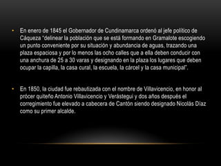 • En enero de 1845 el Gobernador de Cundinamarca ordenó al jefe político de
Cáqueza “delinear la población que se está formando en Gramalote escogiendo
un punto conveniente por su situación y abundancia de aguas, trazando una
plaza espaciosa y por lo menos las ocho calles que a ella deben conducir con
una anchura de 25 a 30 varas y designando en la plaza los lugares que deben
ocupar la capilla, la casa cural, la escuela, la cárcel y la casa municipal”.
• En 1850, la ciudad fue rebautizada con el nombre de Villavicencio, en honor al
prócer quiteño Antonio Villavicencio y Verástegui y dos años después el
corregimiento fue elevado a cabecera de Cantón siendo designado Nicolás Díaz
como su primer alcalde.
 