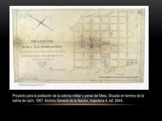 Proyecto para la población de la colonia militar y penal del Meta, Situada en terreno de la
salina de Upín, 1907. Archivo General de la Nación, mapoteca 4, ref. 264A.
 