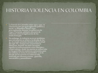  La historia de Colombia entre 1930 y 1950, se
caracterizo por una gran agitación política y
social. La Republica liberal (1930-
principalmente durante los gobiernos de
López Pumarejo, adelanto una serie de
reformas como la legalización de los
sindicatos1946)
 Sin embargo, la violencia no es un problema
que únicamente se refiere a la década de los
50, ha estado presente durante toda la mitad
del siglo XX, aunque con características
diferentes: durante los años cincuenta
significó el enfrentamiento entre liberales y
conservadores; desde los sesenta se enfoco esta
en las guerrillas de tendencia comunista; para
los ochenta se suma el narcotráfico, y en la
década de los noventa la violencia está
motivada por diversos actores : guerrilla,
narcotráfico y paramilitares
 