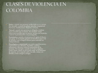  Física: cuando una persona recibe daño en su cuerpo.
Por ejemplo: a través de golpes, patadas, empujones,
fracturas, mutilaciones, disparos, torturas.
 Sexual: cuando una persona es obligada a realizar
actos sexuales que no desea. Por ejemplo: tener
relaciones sexuales que no quiere, así sea con la pareja,
a ejercer la prostitución o la pornografía.
 Económica: cuando a la persona se le quita el dinero
que gana, se le impide gastarlo en beneficio suyo o de
su familia, o se le niega el dinero para controlar su
independencia.
 Psicológica o emocional: son todos aquellos actos y
expresiones que ofenden, humillan, asustan,
amenazan o atentan contra la autoestima de la
persona. Por ejemplo: cuando se le dice a alguien
inútil, bruto, usted no sirve para nada, se le amenaza
de muerte, se le impedir salir a la calle, visitar a la
familia y tener amigos y amigas.
 