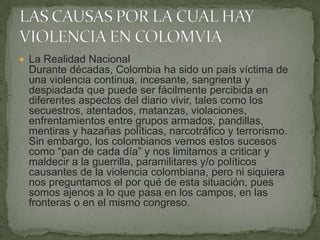  La Realidad Nacional
Durante décadas, Colombia ha sido un país víctima de
una violencia continua, incesante, sangrienta y
despiadada que puede ser fácilmente percibida en
diferentes aspectos del diario vivir, tales como los
secuestros, atentados, matanzas, violaciones,
enfrentamientos entre grupos armados, pandillas,
mentiras y hazañas políticas, narcotráfico y terrorismo.
Sin embargo, los colombianos vemos estos sucesos
como “pan de cada día” y nos limitamos a criticar y
maldecir a la guerrilla, paramilitares y/o políticos
causantes de la violencia colombiana, pero ni siquiera
nos preguntamos el por qué de esta situación, pues
somos ajenos a lo que pasa en los campos, en las
fronteras o en el mismo congreso.
 