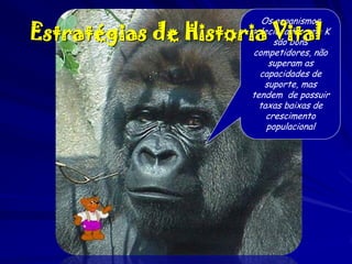 Os organismos
selecionados pela K
são bons
competidores, não
superam as
capacidades de
suporte, mas
tendem de possuir
taxas baixas de
crescimento
populacional

Estratégias de Historia Vital

 