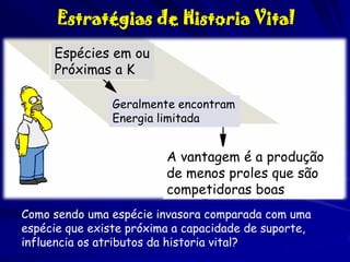 Estratégias de Historia Vital
Espécies em ou
Próximas a K
Geralmente encontram
Energia limitada

A vantagem é a produção
de menos proles que são
competidoras boas
Como sendo uma espécie invasora comparada com uma
espécie que existe próxima a capacidade de suporte,
influencia os atributos da historia vital?

 
