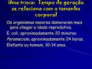 Uma troca: Tempo de geração
se relaciona com o tamanho
corporal
Os organismos maiores demoraram mais
para chegar a idade reprodutiva.
E. coli, aproximadamente 20 minutos.
Paramecium, aproximadamente 24 horas.
Elefante ou homem, 10-14 anos.

 