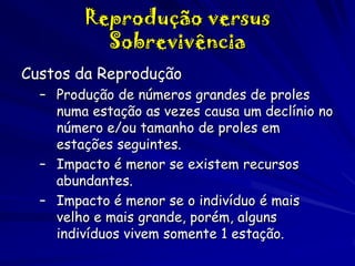 Reprodução versus
Sobrevivência
Custos da Reprodução
– Produção de números grandes de proles
numa estação as vezes causa um declínio no
número e/ou tamanho de proles em
estações seguintes.
– Impacto é menor se existem recursos
abundantes.
– Impacto é menor se o indivíduo é mais
velho e mais grande, porém, alguns
indivíduos vivem somente 1 estação.

 
