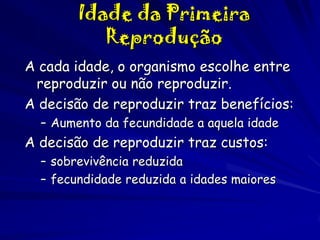 Idade da Primeira
Reprodução
A cada idade, o organismo escolhe entre
reproduzir ou não reproduzir.
A decisão de reproduzir traz benefícios:
– Aumento da fecundidade a aquela idade

A decisão de reproduzir traz custos:
– sobrevivência reduzida
– fecundidade reduzida a idades maiores

 