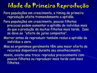 Idade da Primeira Reprodução
Para populações em crescimento, o timing da primeira
reprodução afeita tremendamente a aptidão.
Para populações em crescimento, poucos filhotes
precoces podem aumentar a aptidão do indivíduo mais
do que a produção de muitos filhotes mais tarde. Isso
se deve ao “efeito de juros compostos”.
Morrer antes de reproduzir também reduz a aptidão do
indivíduo a zero.
Mas os organismos geralmente têm uma maior oferta de
recursos disponíveis durante seu envelhecimento.
Assim, existe uma troca: reproduz precocemente com
poucos filhotes ou reproduzir mais tarde com mais
filhotes.

 