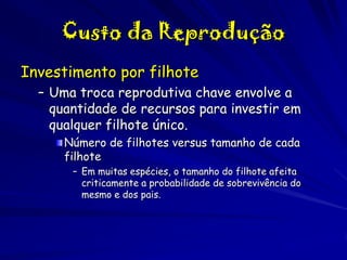 Custo da Reprodução
Investimento por filhote
– Uma troca reprodutiva chave envolve a
quantidade de recursos para investir em
qualquer filhote único.
Número de filhotes versus tamanho de cada
filhote
– Em muitas espécies, o tamanho do filhote afeita
criticamente a probabilidade de sobrevivência do
mesmo e dos pais.

 